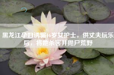 黑龙江孕妇诱骗16岁女护士，供丈夫玩乐后，将她杀害并抛尸荒野