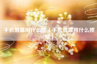 手机屏幕用什么擦（手机屏幕用什么擦拭）
