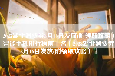 2023湖北消费券3月16日发放(附领取攻略）智能手机排行榜前十名「2023湖北消费券3月16日发放(附领取攻略）」